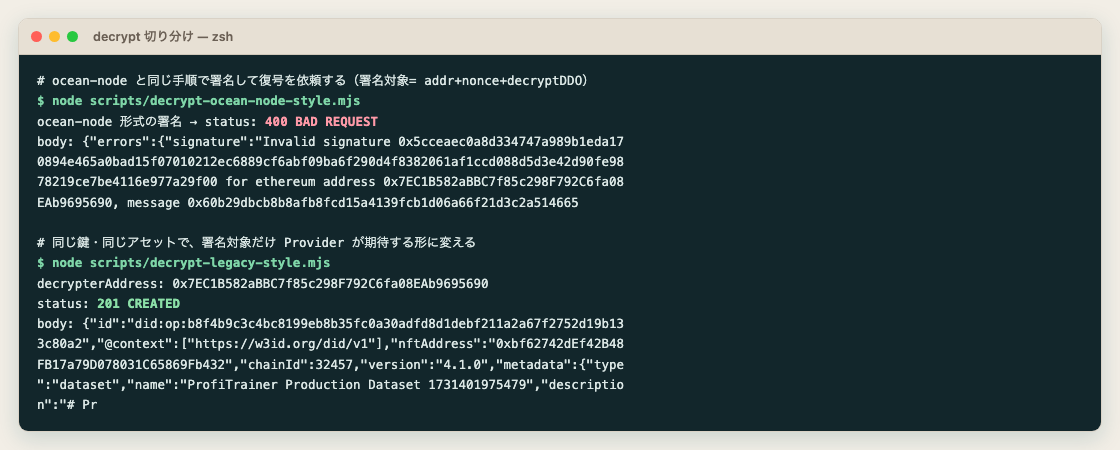 ターミナルの実行結果のスクリーンショット。1 回目は ocean-node と同じ手順(署名対象がアドレス+nonce+decryptDDO)で署名した復号依頼で、status: 400 BAD REQUEST が返り、body に Invalid signature ... for ethereum address 0x7EC1B582aBBC7f85c298F792C6fa08EAb9695690 というエラーが表示されている。2 回目は同じ鍵・同じアセットに対して署名対象だけ Provider が期待する形に変えた依頼で、status: 201 CREATED が返り、body に did:op:b8f4b9c3... で始まる DDO の本体(nftAddress、chainId 32457、metadata の name が ProfiTrainer Production Dataset)がそのまま返っている。